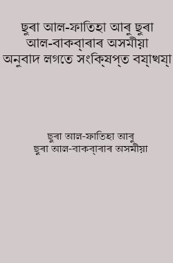 ছুৰা আল-ফাতিহা আৰু ছুৰা আল-বাক্বাৰাৰ অসমীয়া অনুবাদ লগতে সংক্ষিপ্ত ব্যাখ্যা
ছুৰা আল-ফাতিহা আৰু ছুৰা আল-বাক্বাৰাৰ অসমীয়া অনুবাদ লগতে সংক্ষিপ্ত ব্যাখ্যা কৰা হৈছে। ইয়াত আয়াতৰ দ্বাৰা আয়াতৰ তফছীৰ কৰা হৈছে আৰু ছহীহ হাদীছৰ দ্বাৰা লগতে ছাহাবী আৰু তাবেঈনসকলৰ উক্তিও অন্তৰ্ভূক্ত কৰা হৈছে। আক্বীদাৰ বিষয়টো বিশেষ মনোযোগ দিয়া হৈছে।    
শ্বাইখ আবু বকৰ মুহাম্মদ যাকাৰিয়্যাহ